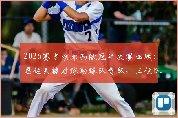 2026赛季切尔西欧冠半决赛回顾:恩佐关键进球助球队晋级,三位队友为何遭淘汰出局?
