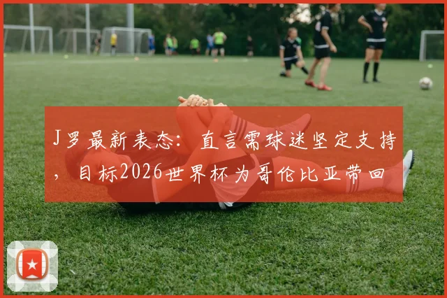 J罗最新表态：直言需球迷坚定支持，目标2026世界杯为哥伦比亚带回冠军奖杯