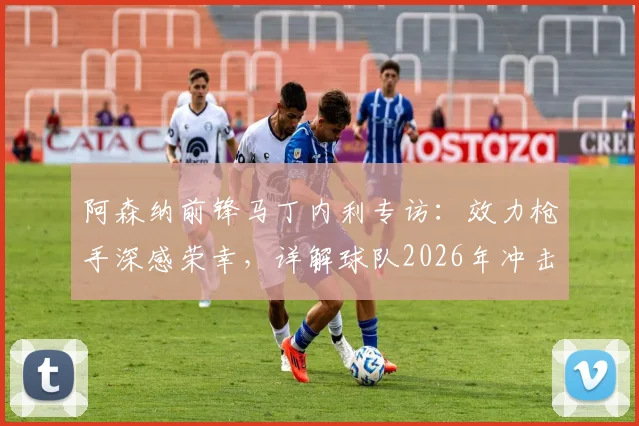 阿森纳前锋马丁内利专访：效力枪手深感荣幸，详解球队2026年冲击各项冠军的决心与前景