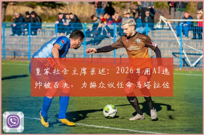 皇家社会主席亲述:2026年用AI选帅被否决,力排众议任命马塔拉佐为何成妙笔?附足球俱乐部AI决策风险深度探讨