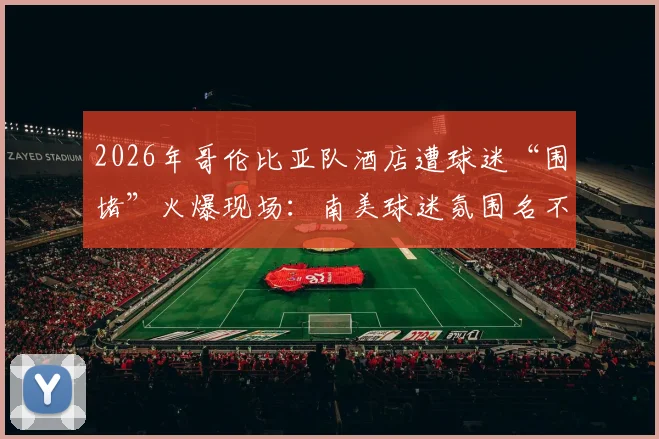 2026年哥伦比亚队酒店遭球迷“围堵”火爆现场:南美球迷氛围名不虚传,互动视频引全网热议