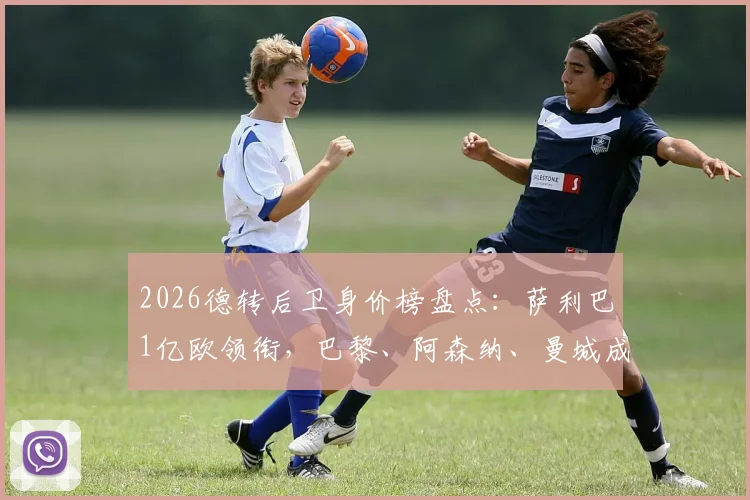 2026德转后卫身价榜盘点:萨利巴1亿欧领衔,巴黎、阿森纳、曼城成最大赢家