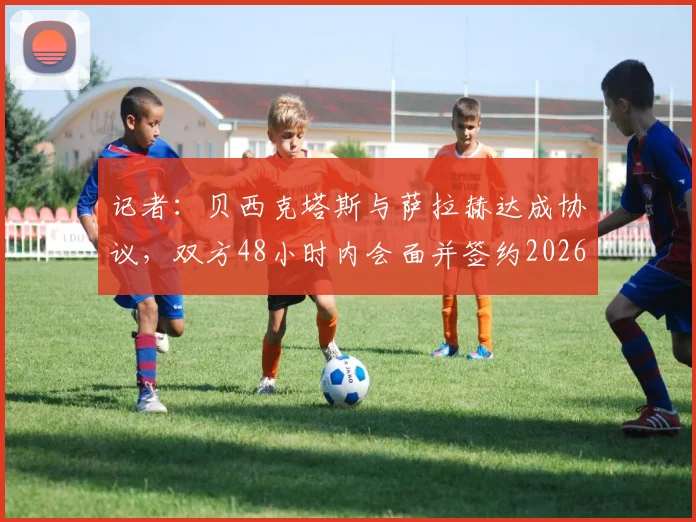 记者:贝西克塔斯与萨拉赫达成协议,双方48小时内会面并签约2026 转会动态与球员薪资内幕