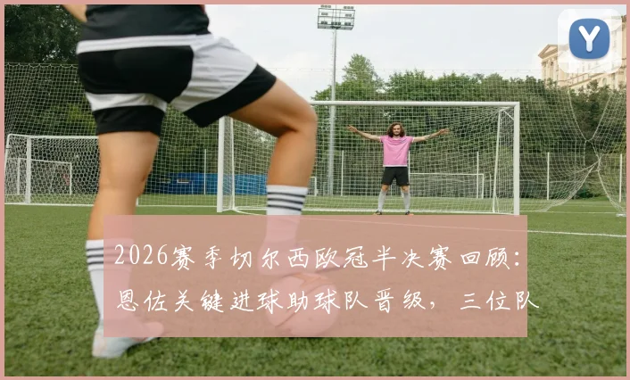 2026赛季切尔西欧冠半决赛回顾：恩佐关键进球助球队晋级，三位队友为何遭淘汰出局？