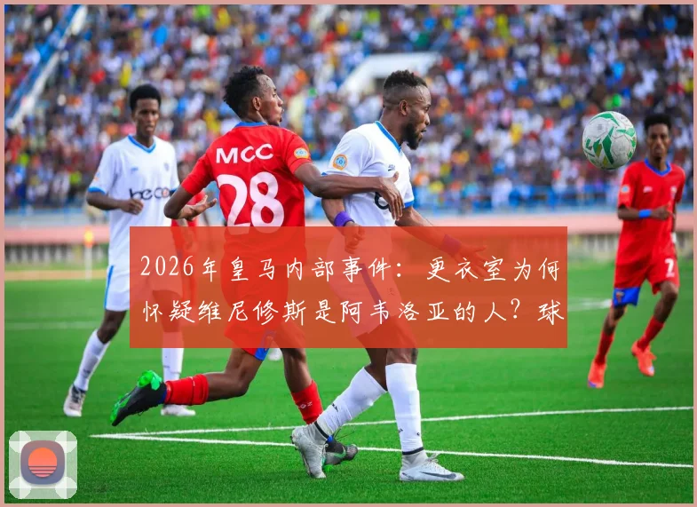 2026年皇马内部事件：更衣室为何怀疑维尼修斯是阿韦洛亚的人？球迷争议与背后细节分析