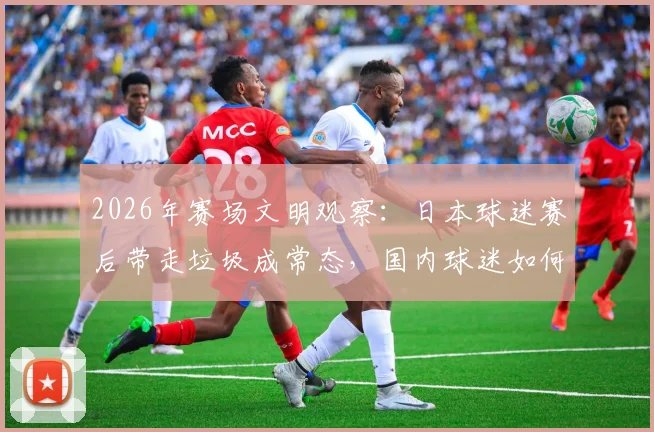 2026年赛场文明观察：日本球迷赛后带走垃圾成常态，国内球迷如何借鉴养成好习惯？