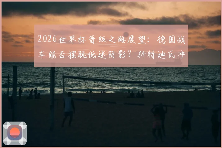 2026世界杯晋级之路展望：德国战车能否摆脱低迷阴影？科特迪瓦冲击历史最佳战绩全解析