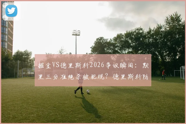 掘金VS德里斯科2026争议瞬间:默里三分准绝杀被犯规?德里斯科防守动作引掘金众怒深度解读
