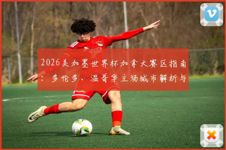 2026美加墨世界杯加拿大赛区指南：多伦多、温哥华主场城市解析与球迷观赛游行全攻略
