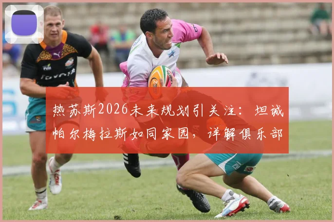 热苏斯2026未来规划引关注：坦诚帕尔梅拉斯如同家园，详解俱乐部始终敞开的大门