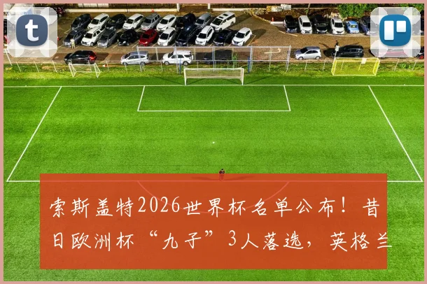 索斯盖特2026世界杯名单公布!昔日欧洲杯“九子”3人落选,英格兰队面临换血