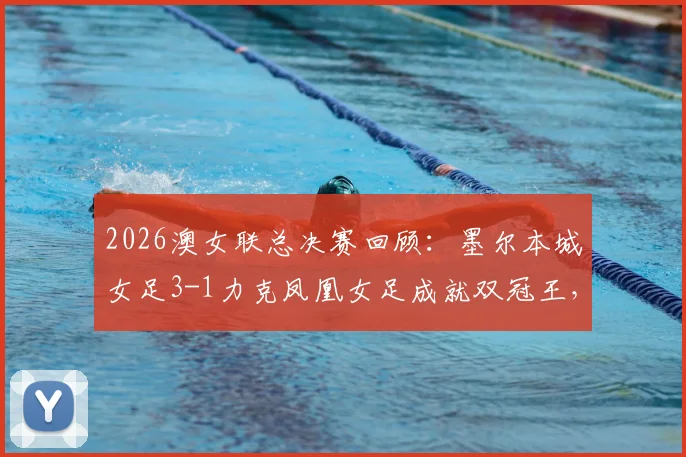 2026澳女联总决赛回顾：墨尔本城女足3-1力克凤凰女足成就双冠王，详解夺冠之路