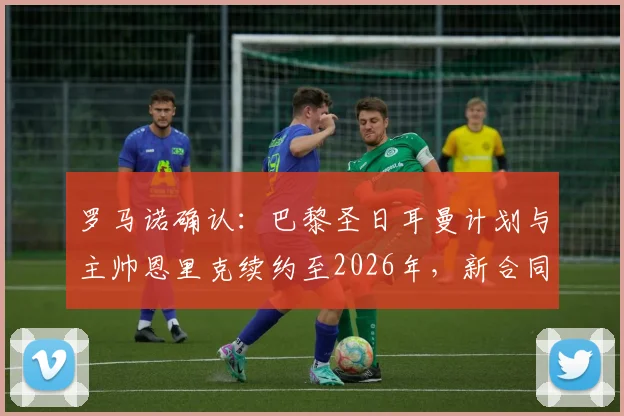 罗马诺确认：巴黎圣日耳曼计划与主帅恩里克续约至2026年，新合同细节即将敲定