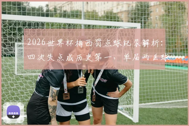 2026世界杯梅西罚点球纪录解析:四次失点成历史第一,单届两丢球创尴尬纪录