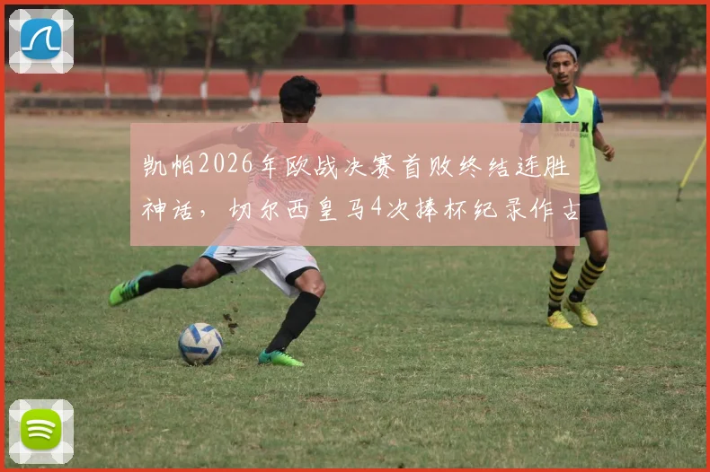 凯帕2026年欧战决赛首败终结连胜神话,切尔西皇马4次捧杯纪录作古,门将生涯转折点深度剖析