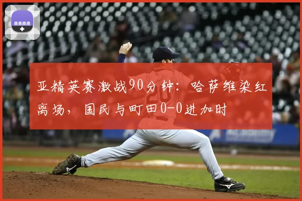 亚精英赛激战90分钟：哈萨维染红离场，国民与町田0-0进加时