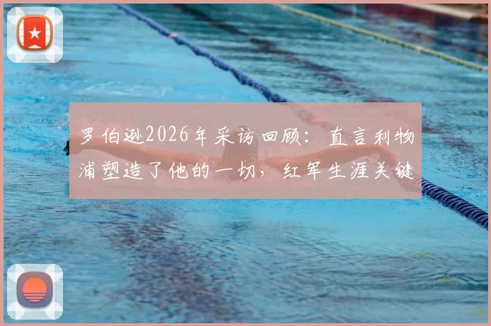 罗伯逊2026年采访回顾：直言利物浦塑造了他的一切，红军生涯关键细节解析与未来展望