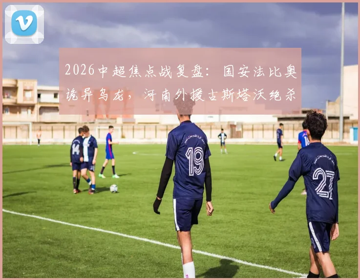 2026中超焦点战复盘:国安法比奥诡异乌龙,河南外援古斯塔沃绝杀,2-1逆转全记录与战术解析