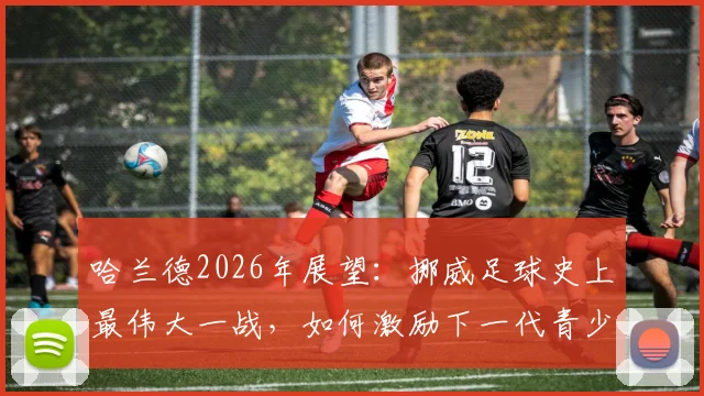 哈兰德2026年展望：挪威足球史上最伟大一战，如何激励下一代青少年投身足球运动？