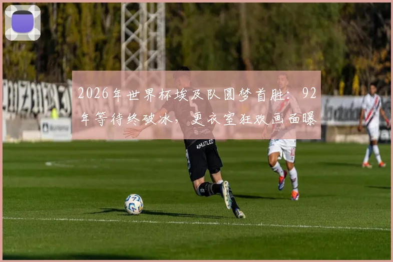 2026年世界杯埃及队圆梦首胜：92年等待终破冰，更衣室狂欢画面曝光，聊聊他们的足球奋斗史