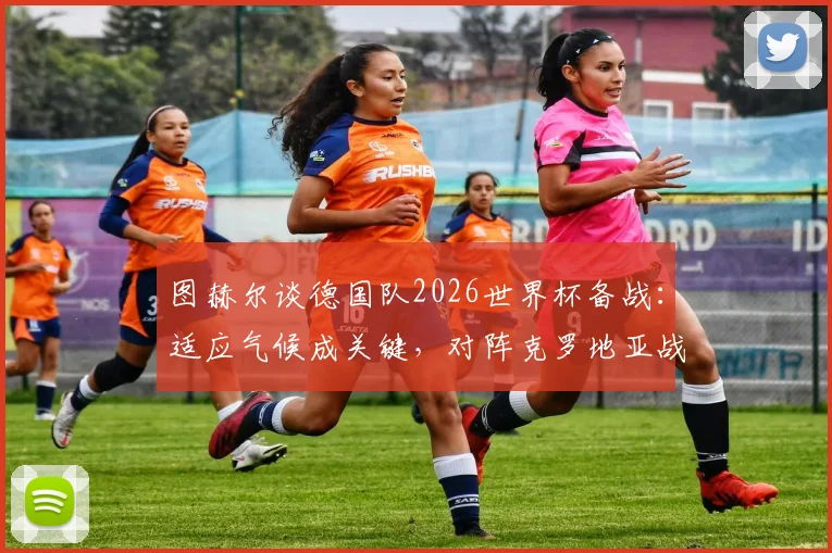 图赫尔谈德国队2026世界杯备战:适应气候成关键,对阵克罗地亚战术部署已全面展开
