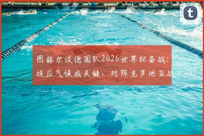 图赫尔谈德国队2026世界杯备战：适应气候成关键，对阵克罗地亚战术部署已全面展开