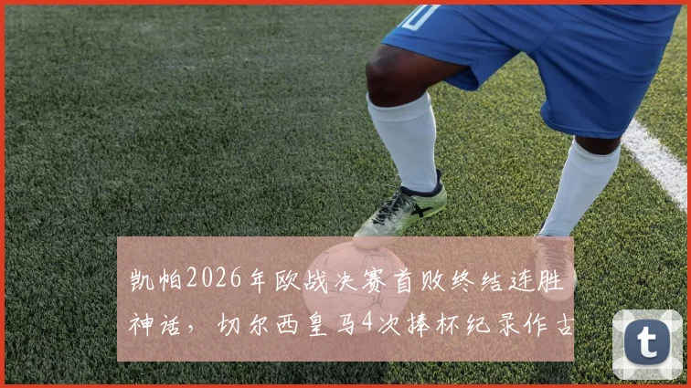 凯帕2026年欧战决赛首败终结连胜神话，切尔西皇马4次捧杯纪录作古，门将生涯转折点深度剖析