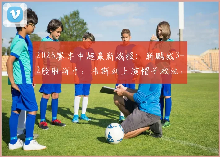 2026赛季中超最新战报：新鹏城3-2险胜海牛，韦斯利上演帽子戏法，叶博亚染红离场细节回顾