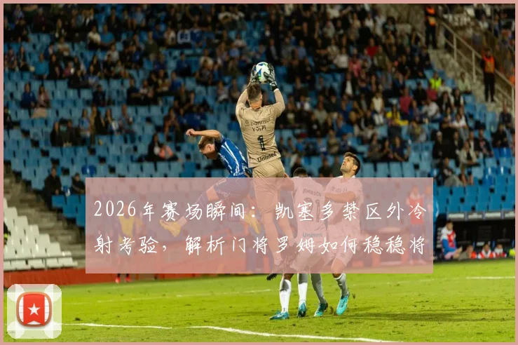 2026年赛场瞬间：凯塞多禁区外冷射考验，解析门将罗姆如何稳稳将球抱住的技术要点与实战启示