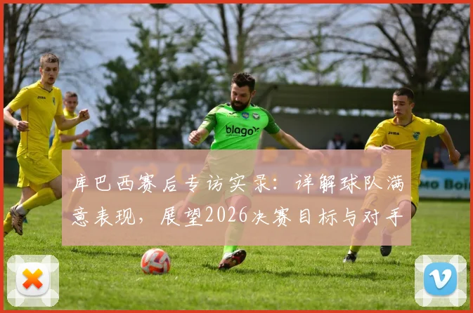 库巴西赛后专访实录:详解球队满意表现,展望2026决赛目标与对手分析