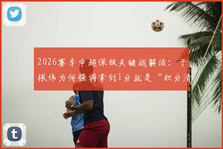 2026赛季中超保级关键战解读：于根伟为何强调拿到1分就是“积分清零”？体能困境如何破解