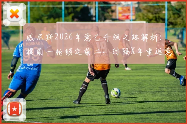 威尼斯2026年意乙升级之路解析：提前一轮锁定前二，时隔X年重返意甲，关键战役与球员盘点