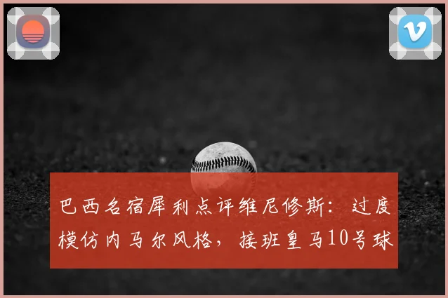 巴西名宿犀利点评维尼修斯:过度模仿内马尔风格,接班皇马10号球衣遭质疑(附详细能力分析与球迷热议焦点)