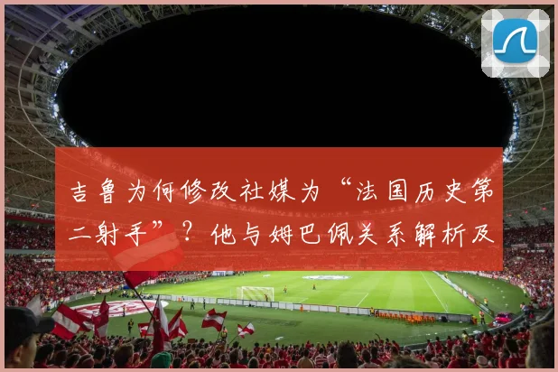 吉鲁为何修改社媒为“法国历史第二射手”？他与姆巴佩关系解析及对2026世界杯的祝福