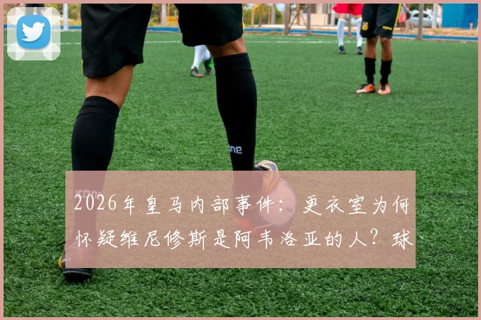 2026年皇马内部事件：更衣室为何怀疑维尼修斯是阿韦洛亚的人？球迷争议与背后细节分析