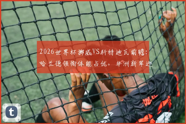 2026世界杯挪威VS科特迪瓦前瞻：哈兰德领衔体能占优，非洲新军迎队史淘汰赛首秀