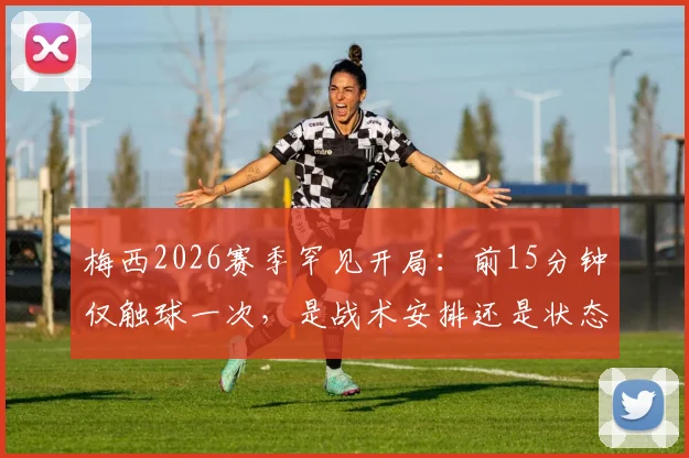 梅西2026赛季罕见开局：前15分钟仅触球一次，是战术安排还是状态问题？深度解析迈阿密国际比赛策略