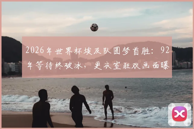 2026年世界杯埃及队圆梦首胜：92年等待终破冰，更衣室狂欢画面曝光，聊聊他们的足球奋斗史