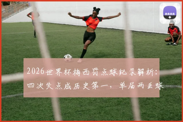 2026世界杯梅西罚点球纪录解析：四次失点成历史第一，单届两丢球创尴尬纪录