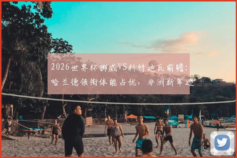 2026世界杯挪威VS科特迪瓦前瞻:哈兰德领衔体能占优,非洲新军迎队史淘汰赛首秀