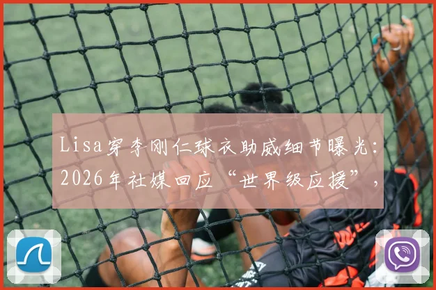 Lisa穿李刚仁球衣助威细节曝光:2026年社媒回应“世界级应援”,球衣号码与观赛场次全解析