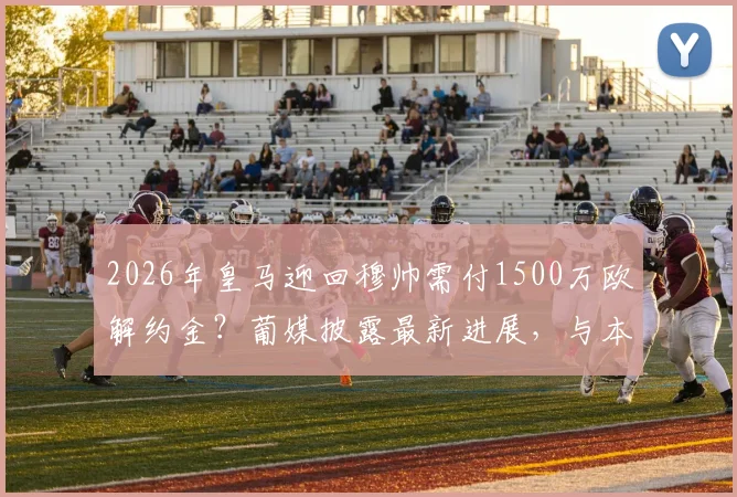 2026年皇马迎回穆帅需付1500万欧解约金?葡媒披露最新进展,与本菲卡谈判仍未开启