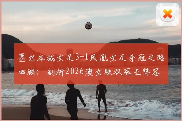 墨尔本城女足3-1凤凰女足夺冠之路回顾：剖析2026澳女联双冠王阵容、战术与关键球员表现