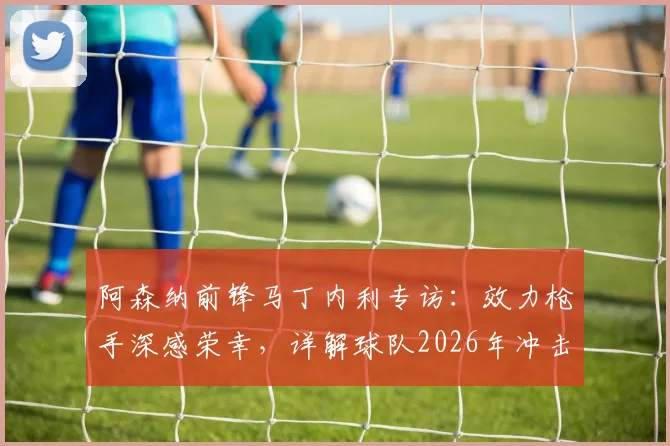 阿森纳前锋马丁内利专访:效力枪手深感荣幸,详解球队2026年冲击各项冠军的决心与前景