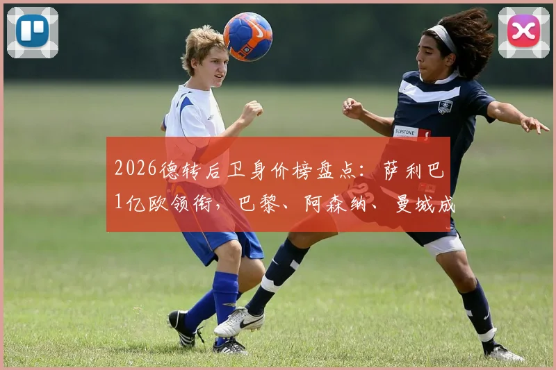 2026德转后卫身价榜盘点：萨利巴1亿欧领衔，巴黎、阿森纳、曼城成最大赢家