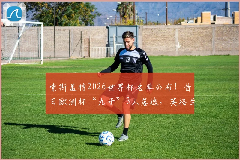 索斯盖特2026世界杯名单公布！昔日欧洲杯“九子”3人落选，英格兰队面临换血