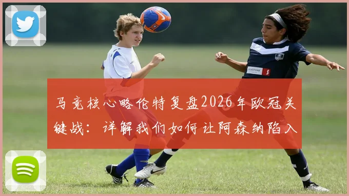 马竞核心略伦特复盘2026年欧冠关键战:详解我们如何让阿森纳陷入苦战,下半场战术制胜内幕