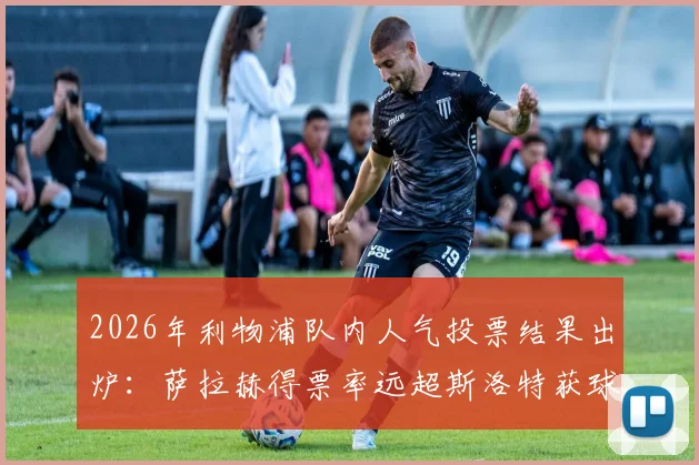 2026年利物浦队内人气投票结果出炉：萨拉赫得票率远超斯洛特获球迷力挺，附球员受欢迎度关键因素分析
