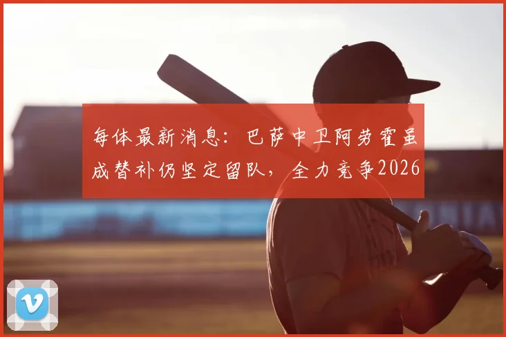 每体最新消息：巴萨中卫阿劳霍虽成替补仍坚定留队，全力竞争2026赛季主力位置