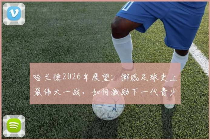 哈兰德2026年展望:挪威足球史上最伟大一战,如何激励下一代青少年投身足球运动?